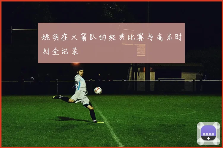 姚明在火箭队的经典比赛与高光时刻全记录