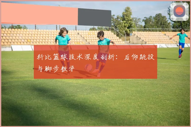 科比篮球技术深度剖析：后仰跳投与脚步教学