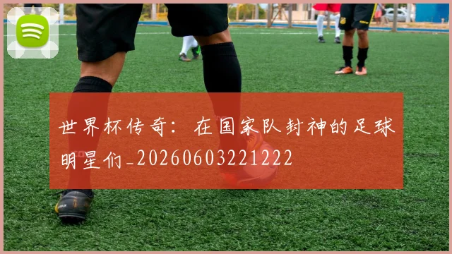 世界杯传奇:在国家队封神的足球明星们_20260603221222