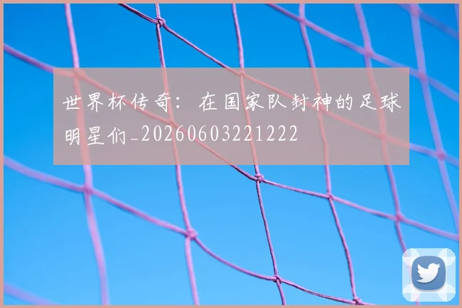 世界杯传奇:在国家队封神的足球明星们_20260603221222