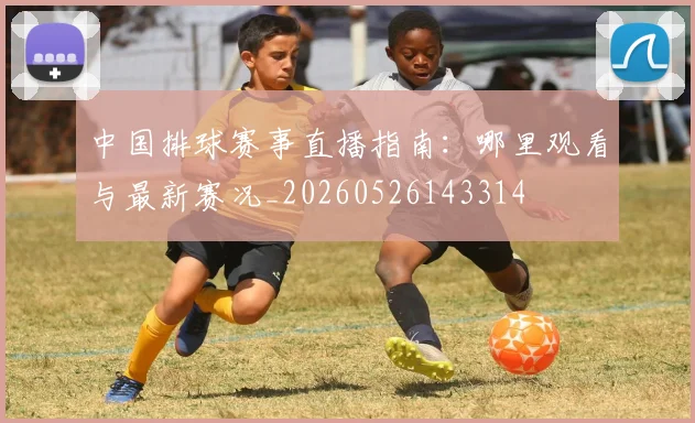 中国排球赛事直播指南：哪里观看与最新赛况_20260526143314